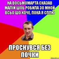 на восьмомарта сказав малій шоб робила зо мной всьо шо хоче, пока я сплю проснувся без почки