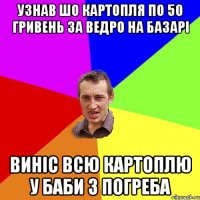 Узнав шо картопля по 50 гривень за ведро на базарi винiс всю картоплю у баби з погреба