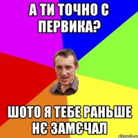 А ти точно с Первика? шото я тебе раньше нє замєчал