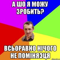 А шо я можу зробить? Всьоравно нічого не поміняэця