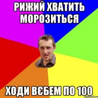 рижий хватить морозиться ходи вєбем по 100