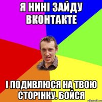 я нині зайду вконтакте і подивлюся на твою сторінку. бойся