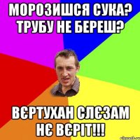 Морозишся сука? Трубу не береш? Вєртухан слєзам нє вєріт!!!