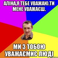 Аліна,я тебе уважаю.Ти мене уважаєш. Ми з тобою уважаємиє люді