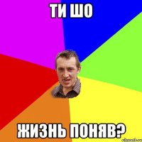 ти шо жизнь поняв?