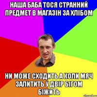 НАША БАБА ТОСЯ СТРАННИЙ ПРЕДМЕТ В МАГАЗІН ЗА ХЛІБОМ НИ МОЖЕ СХОДИТЬ А КОЛИ МЯЧ ЗАЛИТИТЬ У ДВІР БІГОМ БІЖИТЬ