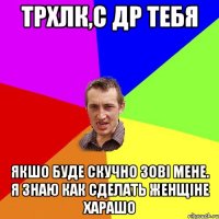 ТРХЛК,С ДР ТЕБЯ ЯКШО БУДЕ СКУЧНО ЗОВІ МЕНЕ. Я ЗНАЮ КАК СДЕЛАТЬ ЖЕНЩІНЕ ХАРАШО