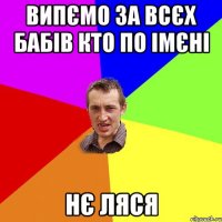 випємо за всєх бабів кто по імєні нє ляся