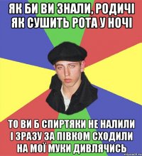 як би ви знали, родичІ як сушить рота у ночі то ви б спиртяки не налили і зразу за півком сходили на мої муки дивлячись