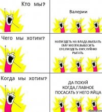 Валерии Напиздеть на Влада,выебать ему мозги,выбесить его,пиздеть ему,хуйню рыгать. Да похуй когда,главное посасать у него яйца