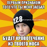 Первым признаком того,что ты меня заебал Будет кровотечение из твоего носа