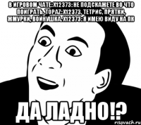 в игровом чате: x12373: Не подскажете во что поиграть. Topaz: x12373, тетрис, прятки, жмурки, войнушка. x12373: Я имею виду на пк Да ладно!?