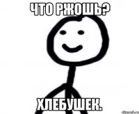 ЧТО РЖОШЬ? ХЛЕБУШЕК.