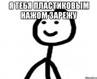 я тебя пластиковым нажом зарежу 