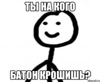 ты на кого батон крошишь?