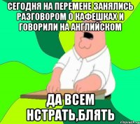 Сегодня на перемене занялись разговором о кафешках и говорили на английском ДА всем нстрать,блять