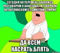 Сегодня на перемене занялись разговором о кафешках и говорили на английском(с) Дмитрий Спирин ДА всем насрать,блять