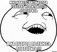 Мне кажется или когда говорят не питайтесь повторить я на обород пытаюсь повторить!!!