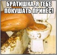 Братишка, я тебе покушать принёс! 