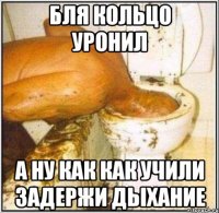 бля кольцо уронил а ну как как учили задержи дыхание