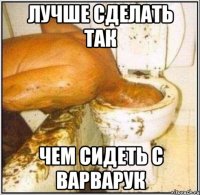 лучше сделать так чем сидеть с варварук