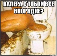 Валера с тобой всё впорядке? 