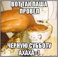 вот так паша провел черную субботу ахаха=)