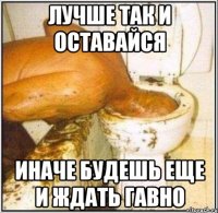 лучше так и оставайся иначе будешь еще и ждать гавно