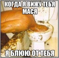 когда я вижу тебя мася я блюю от тебя