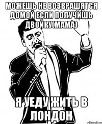 Можешь не возврашятся домой если получишь двойку(мама) Я уеду жить в Лондон