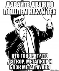 ДАВАЙТЕ ДРУЖНО ПОШЛЕМ НАХУЙ ТЕХ КТО ГОВОРИТ ЧТО ДЭТКОР, МЕТАЛКОР И БЛЭК МЕТАЛ ХУЙНЯ