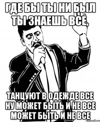 Где бы ты ни был ты знаешь все, Танцуют в одежде все Ну может быть и не все Может быть и не все