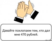 Давайте похлопаем тем, кто дал мне 470 рублей.