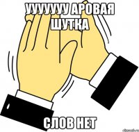 УУУуууу аровая шутка слов нет