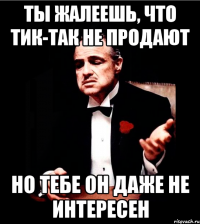 Ты жалеешь, что тик-так не продают но тебе он даже не интересен