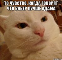 то чувство, когда говорят что бибер лучше адама 