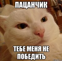 пацанчик тебе меня не победить