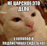 НЕ ЦАРСКОЕ ЭТО ДЕЛО У ХОЛОПОВ В ПОДПИСЧИКАХ СИДЕТЬ xD)