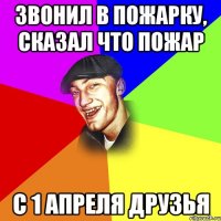 звонил в пожарку, сказал что пожар с 1 апреля друзья