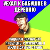 Уехал к бабушке в деревню пацанам сказал что проблемы с мусорами, и уехал в другую страну