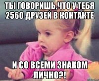 ты говоришь,что у тебя 2560 друзей в контакте и со всеми знаком лично?!