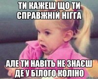 ти кажеш що ти справжній нігга але ти навіть не знаєш де у білого коліно