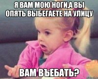 Я вам мою ноги,а вы опять выбегаете на улицу Вам въебать?