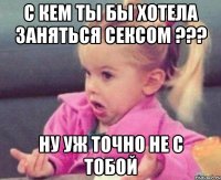 с кем ты бы хотела заняться сексом ??? ну уж точно не с тобой