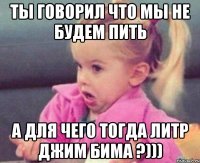 Ты говорил что мы не будем пить А для чего тогда литр джим бима ?)))