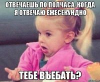 Отвечаешь по полчаса, когда я отвечаю ежесекундно Тебе въебать?