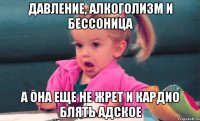 Давление, алкоголизм и бессоница а она еще не жрет и кардио блять адское