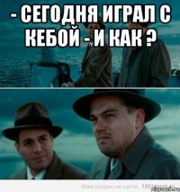 - сегодня играл с кебой - и как ? 