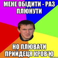 МЕНЕ ОБІДИТИ - РАЗ ПЛЮНУТИ НО ПЛЮВАТИ ПРИЙДЕЦЯ КРОВ'Ю