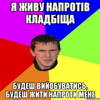 Я ЖИВУ НАПРОТІВ КЛАДБІЩА БУДЕШ ВИЙОБУВАТИСЬ, БУДЕШ ЖИТИ НАПРОТИ МЕНЕ